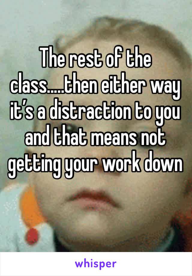 The rest of the class.....then either way it’s a distraction to you and that means not getting your work down  