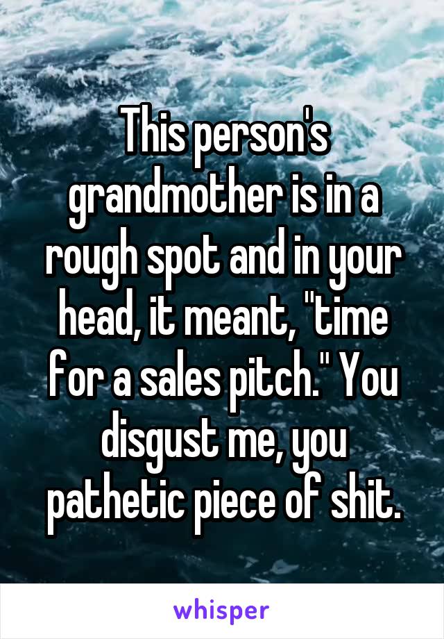 This person's grandmother is in a rough spot and in your head, it meant, "time for a sales pitch." You disgust me, you pathetic piece of shit.