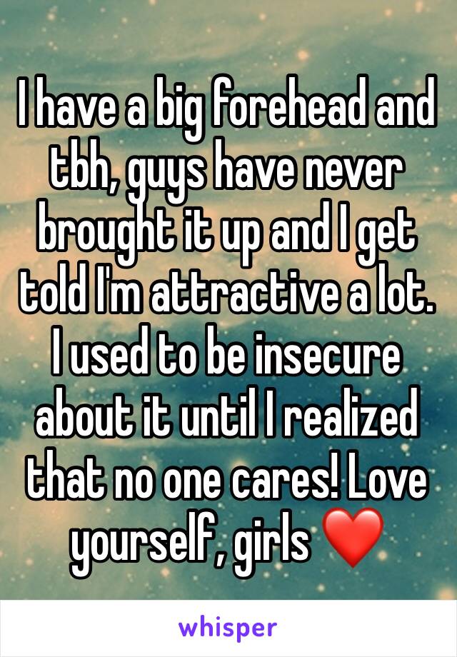 I have a big forehead and tbh, guys have never brought it up and I get told I'm attractive a lot. I used to be insecure about it until I realized that no one cares! Love yourself, girls ❤️