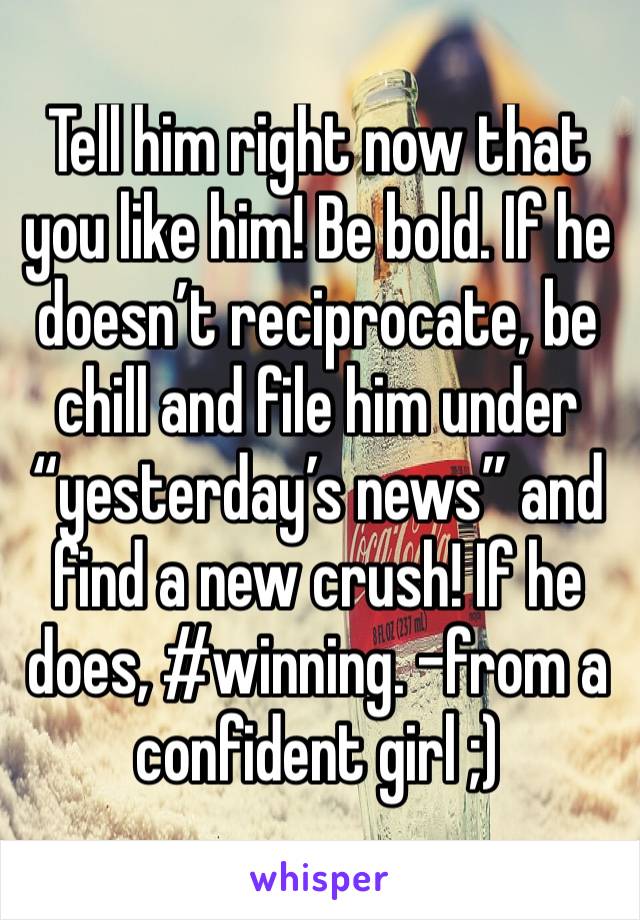 Tell him right now that you like him! Be bold. If he doesn’t reciprocate, be chill and file him under “yesterday’s news” and find a new crush! If he does, #winning. -from a confident girl ;) 