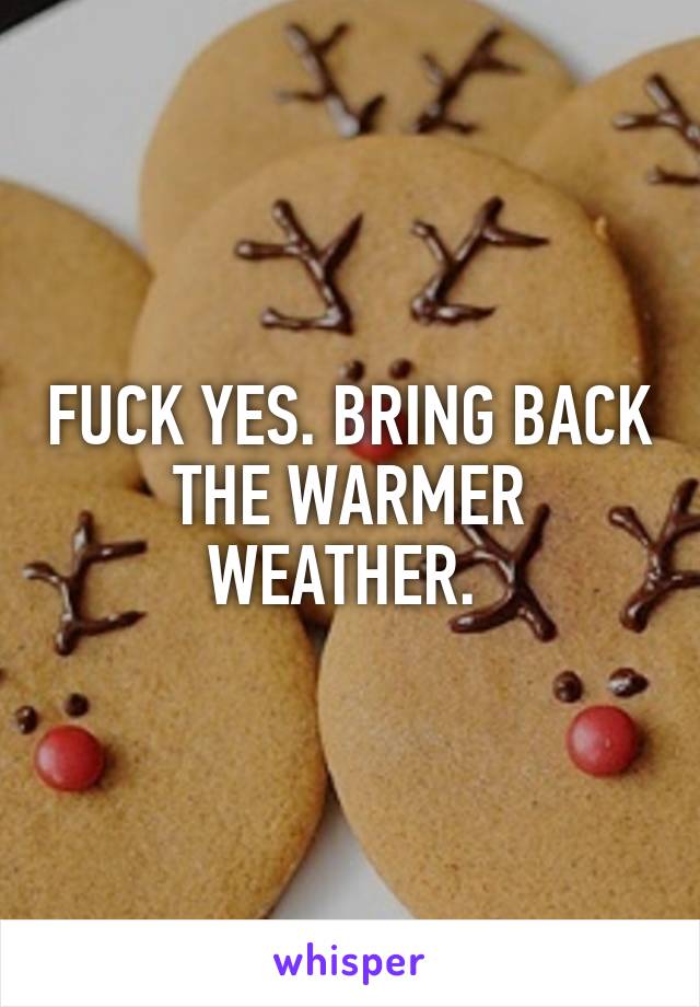 FUCK YES. BRING BACK THE WARMER WEATHER. 