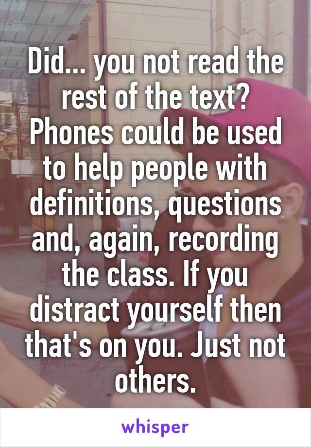 Did... you not read the rest of the text? Phones could be used to help people with definitions, questions and, again, recording the class. If you distract yourself then that's on you. Just not others.