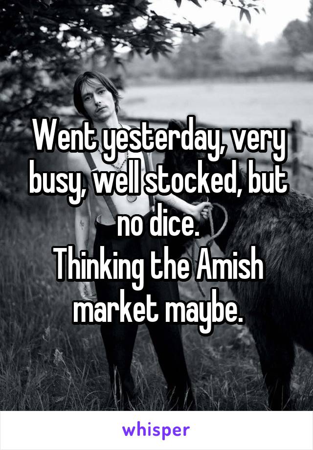 Went yesterday, very busy, well stocked, but no dice.
Thinking the Amish market maybe.