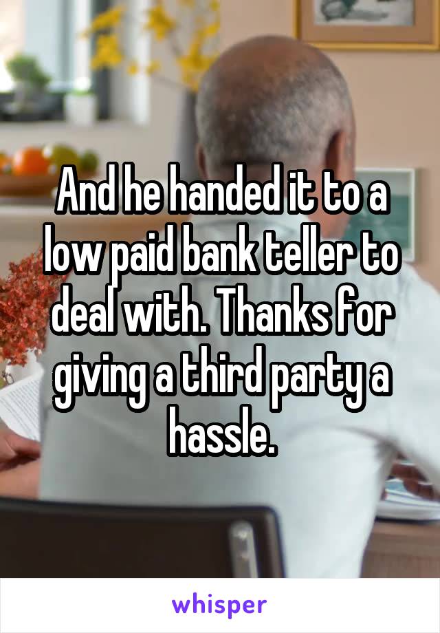 And he handed it to a low paid bank teller to deal with. Thanks for giving a third party a hassle.