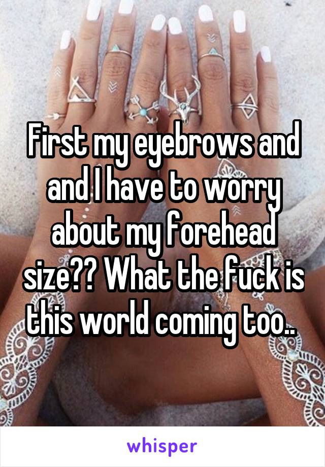 First my eyebrows and and I have to worry about my forehead size?? What the fuck is this world coming too.. 