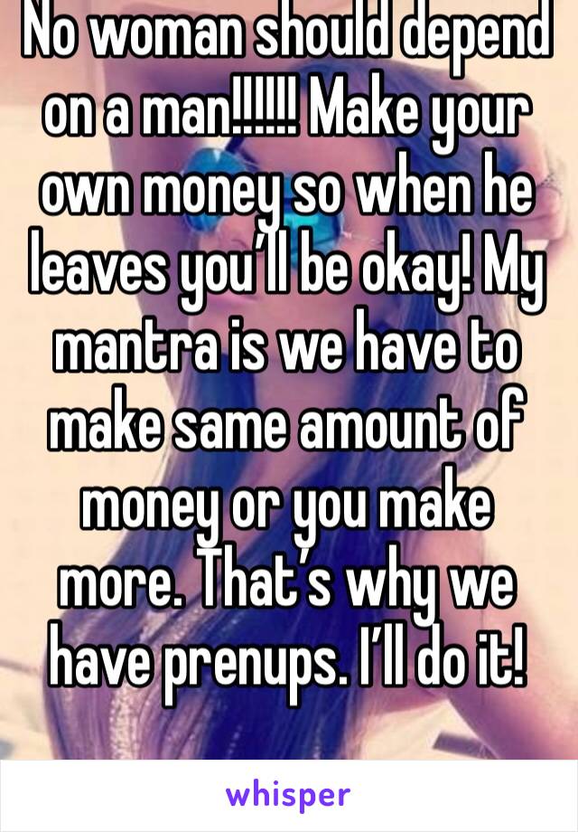 No woman should depend on a man!!!!!! Make your own money so when he leaves you’ll be okay! My mantra is we have to make same amount of money or you make more. That’s why we have prenups. I’ll do it!