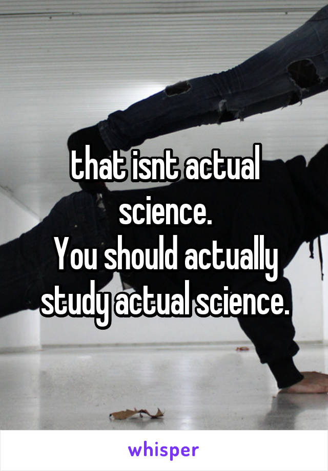 that isnt actual science.
You should actually study actual science.