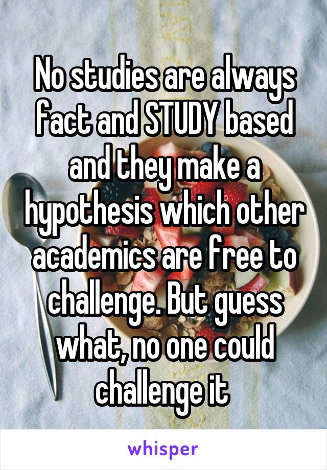 No studies are always fact and STUDY based and they make a hypothesis which other academics are free to challenge. But guess what, no one could challenge it 