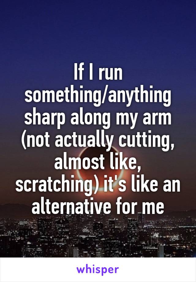 If I run something/anything sharp along my arm (not actually cutting, almost like, scratching) it's like an alternative for me