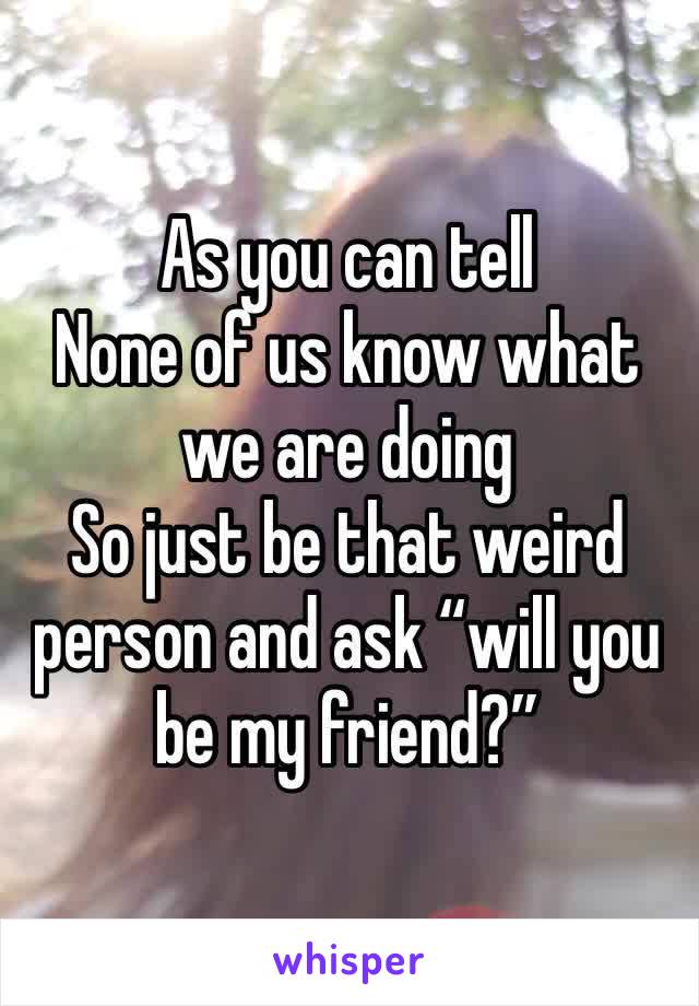 As you can tell
None of us know what we are doing 
So just be that weird person and ask “will you be my friend?”