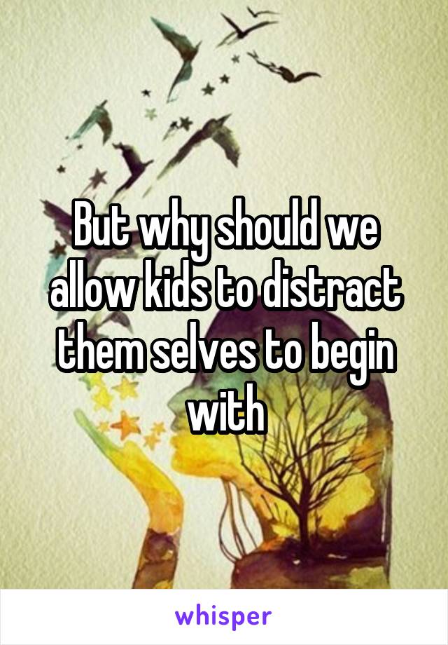 But why should we allow kids to distract them selves to begin with