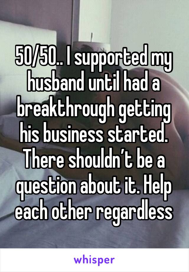 50/50.. I supported my husband until had a breakthrough getting his business started. There shouldn’t be a question about it. Help each other regardless 
