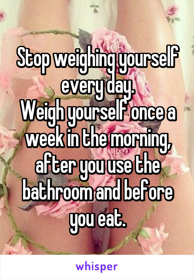 Stop weighing yourself every day.
Weigh yourself once a week in the morning, after you use the bathroom and before you eat.