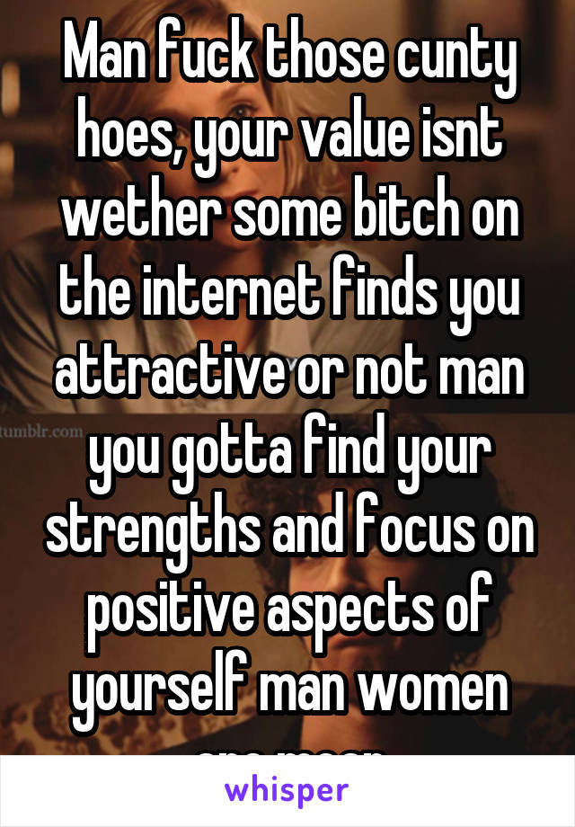 Man fuck those cunty hoes, your value isnt wether some bitch on the internet finds you attractive or not man you gotta find your strengths and focus on positive aspects of yourself man women are mean