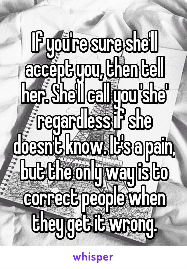 If you're sure she'll accept you, then tell her. She'll call you 'she' regardless if she doesn't know. It's a pain, but the only way is to correct people when they get it wrong.
