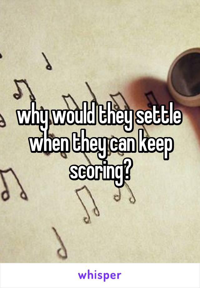 why would they settle  when they can keep scoring?