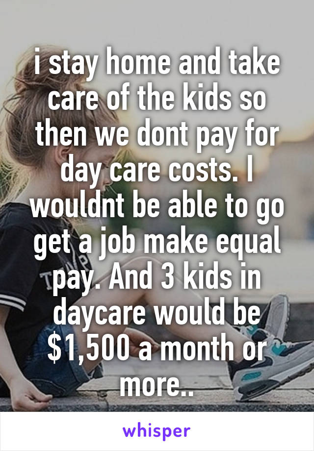 i stay home and take care of the kids so then we dont pay for day care costs. I wouldnt be able to go get a job make equal pay. And 3 kids in daycare would be $1,500 a month or more..