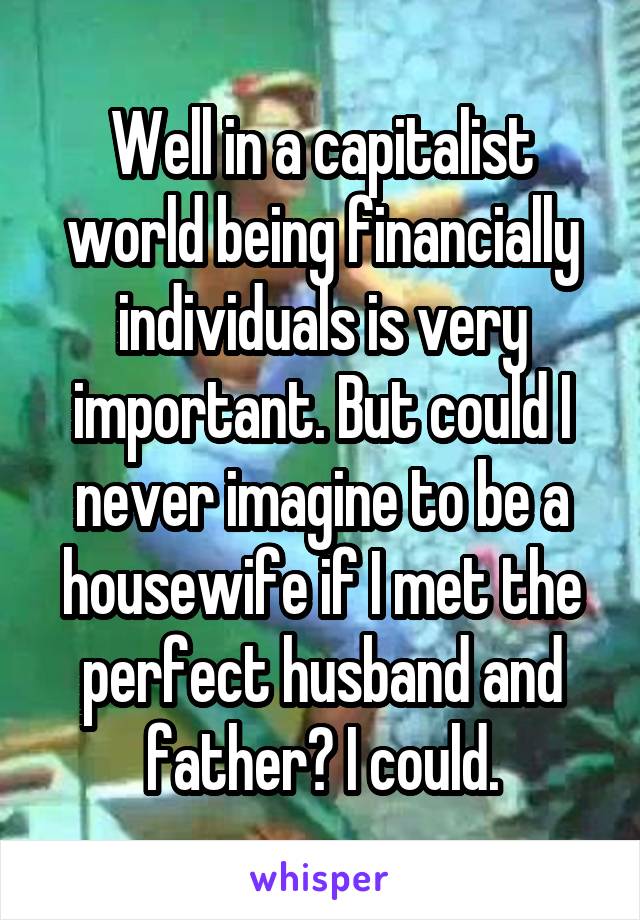 Well in a capitalist world being financially individuals is very important. But could I never imagine to be a housewife if I met the perfect husband and father? I could.