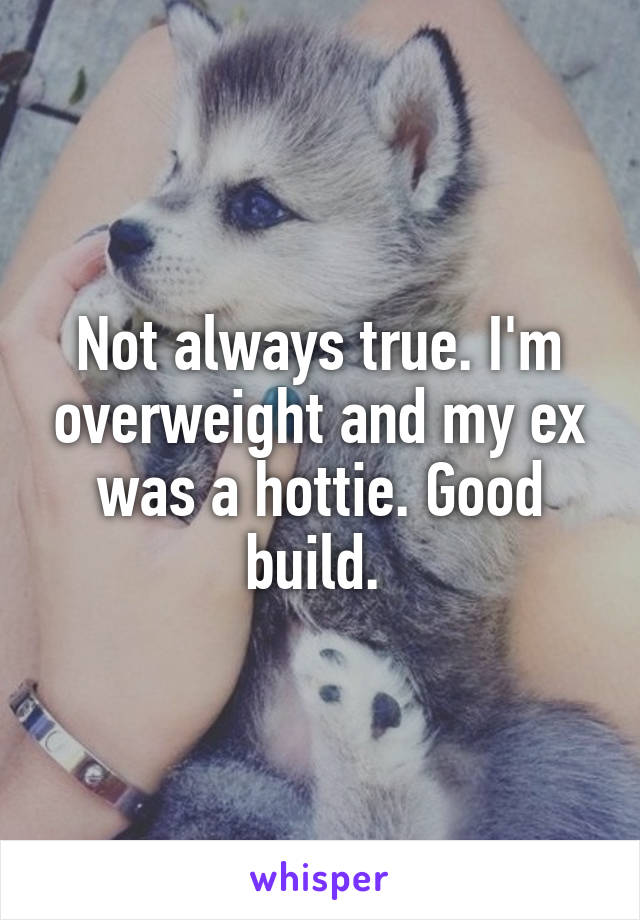 Not always true. I'm overweight and my ex was a hottie. Good build. 