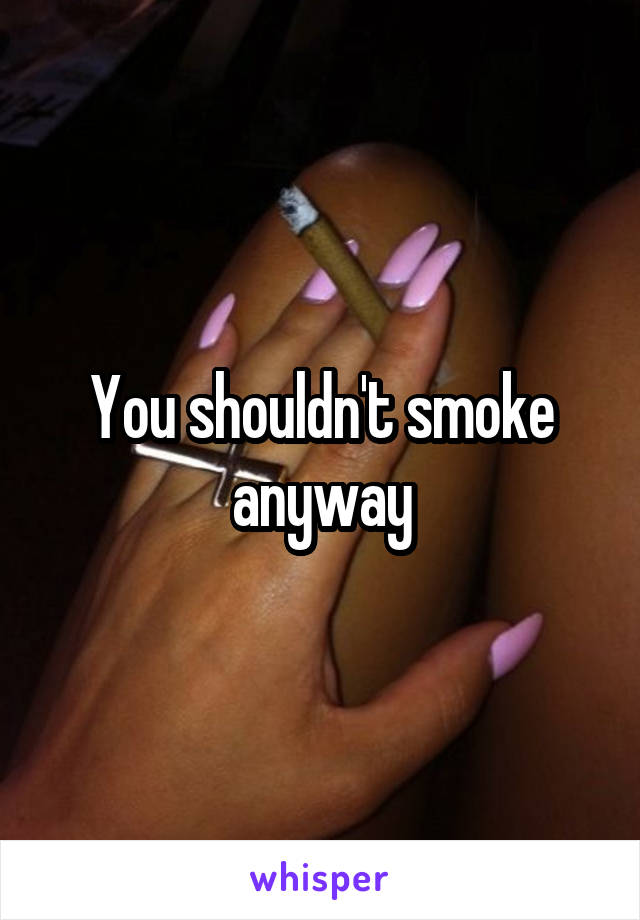 You shouldn't smoke anyway