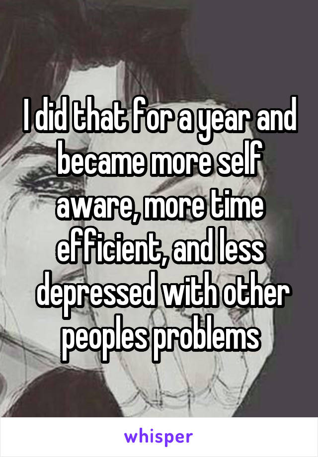 I did that for a year and became more self aware, more time efficient, and less
 depressed with other peoples problems