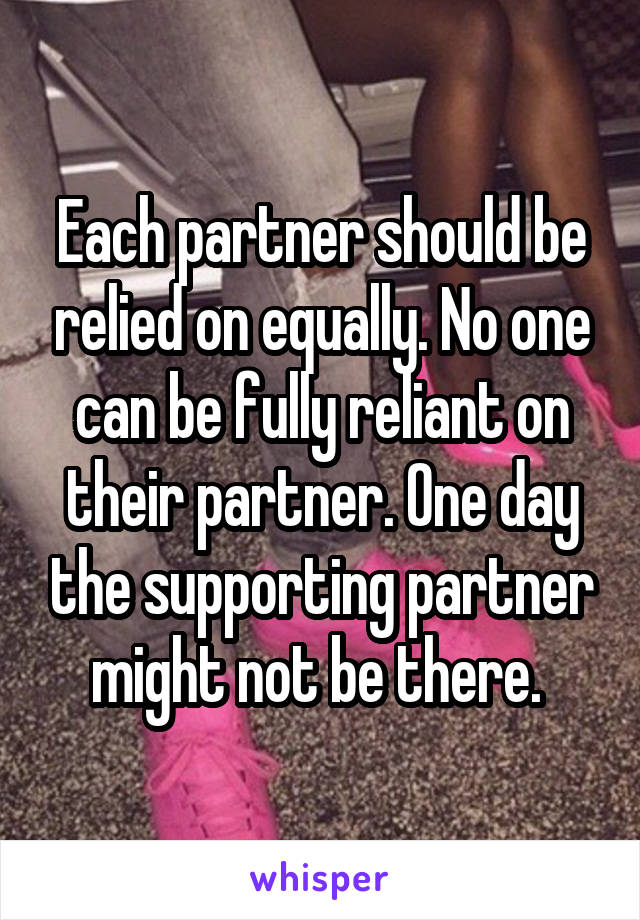 Each partner should be relied on equally. No one can be fully reliant on their partner. One day the supporting partner might not be there. 