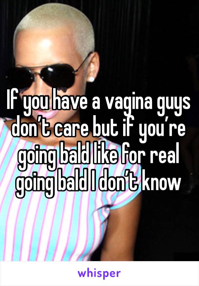 If you have a vagina guys don’t care but if you’re going bald like for real going bald I don’t know