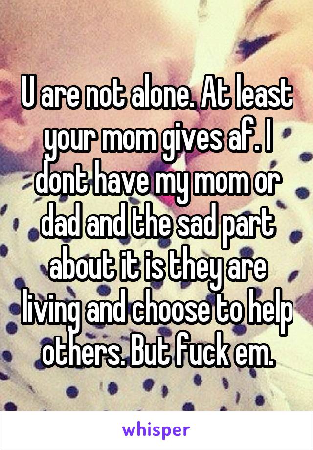 U are not alone. At least your mom gives af. I dont have my mom or dad and the sad part about it is they are living and choose to help others. But fuck em.
