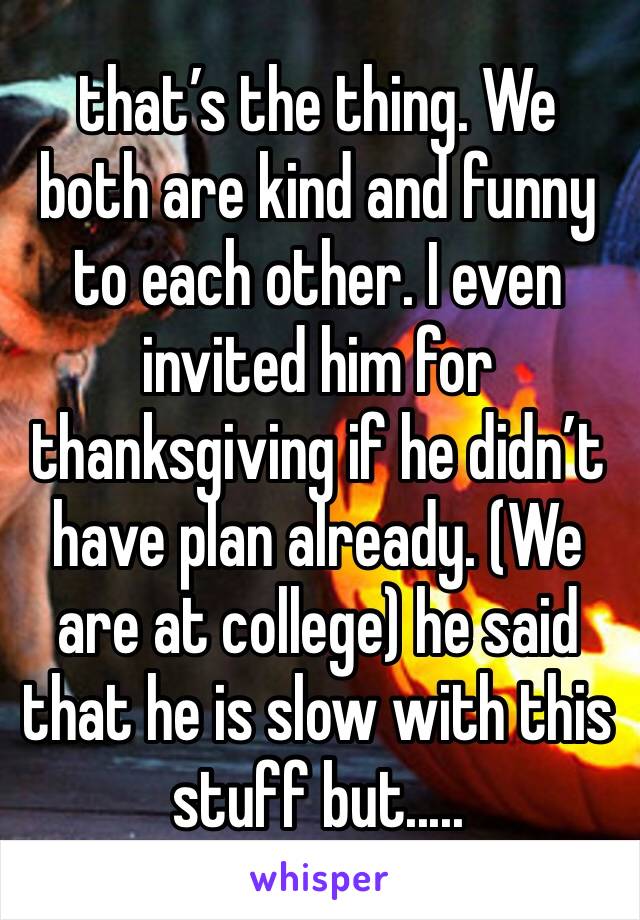 that’s the thing. We both are kind and funny to each other. I even invited him for thanksgiving if he didn’t have plan already. (We are at college) he said that he is slow with this stuff but.....