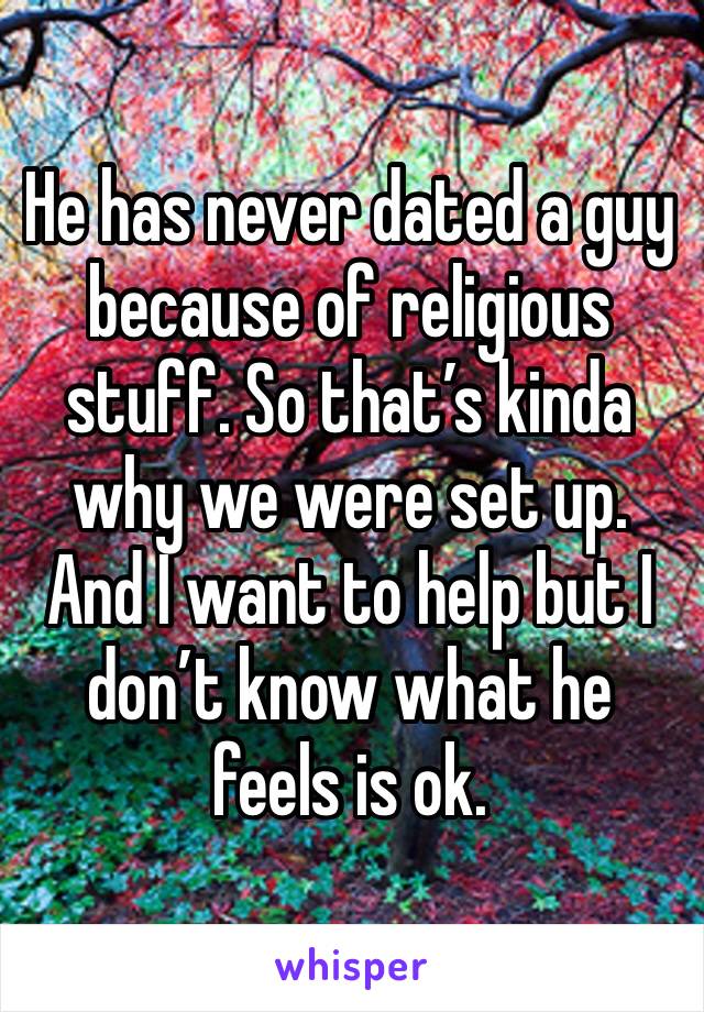 He has never dated a guy because of religious stuff. So that’s kinda why we were set up. And I want to help but I don’t know what he feels is ok. 