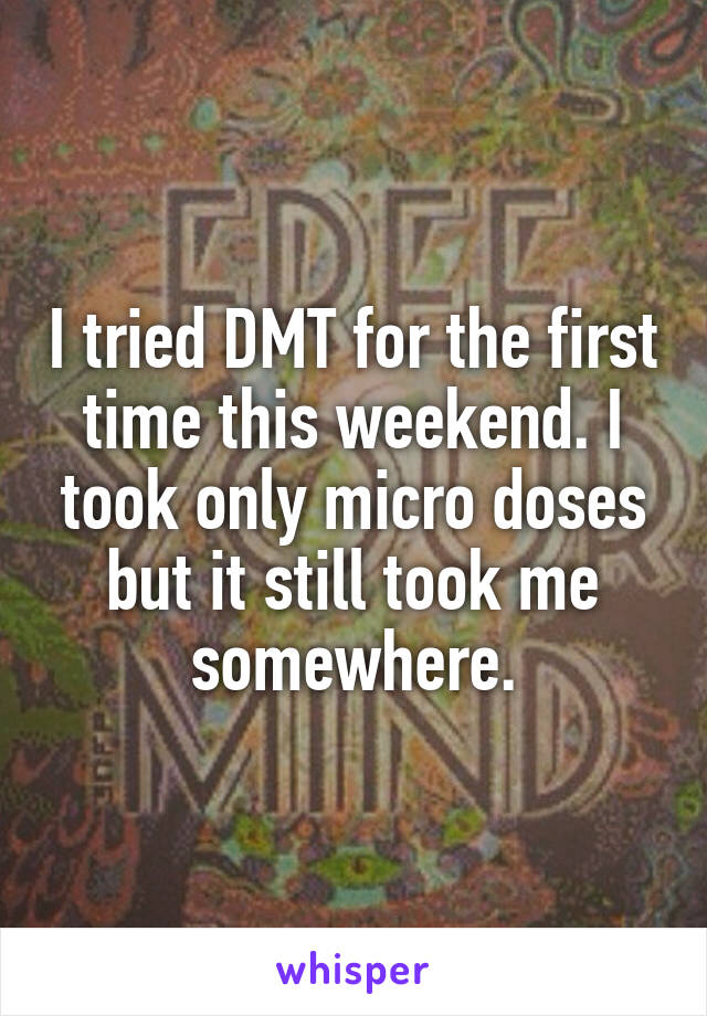 I tried DMT for the first time this weekend. I took only micro doses but it still took me somewhere.