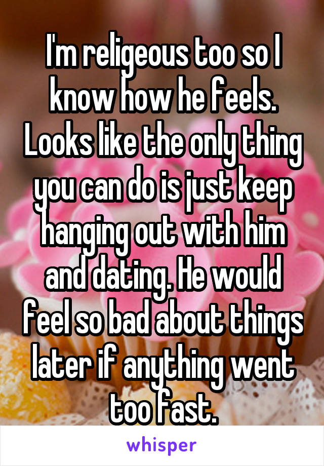 I'm religeous too so I know how he feels. Looks like the only thing you can do is just keep hanging out with him and dating. He would feel so bad about things later if anything went too fast.
