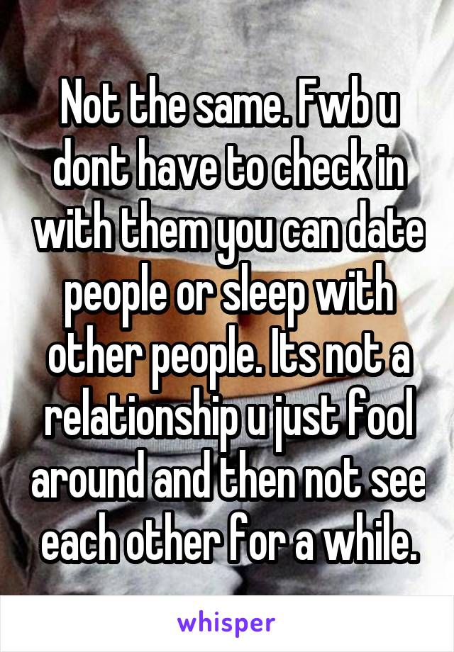 Not the same. Fwb u dont have to check in with them you can date people or sleep with other people. Its not a relationship u just fool around and then not see each other for a while.