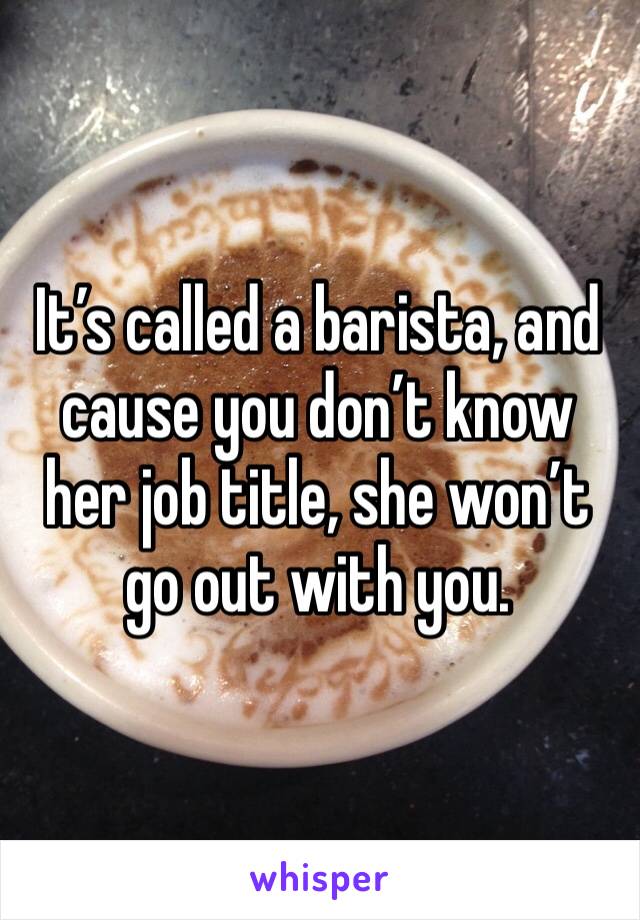 It’s called a barista, and cause you don’t know her job title, she won’t go out with you. 