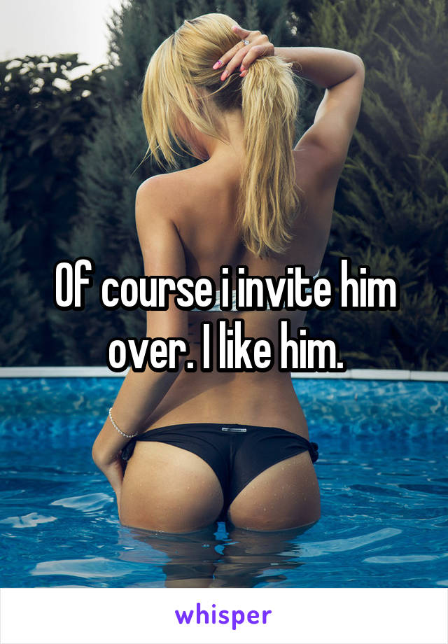 Of course i invite him over. I like him.