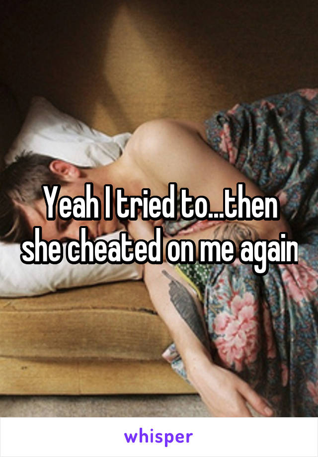 Yeah I tried to...then she cheated on me again