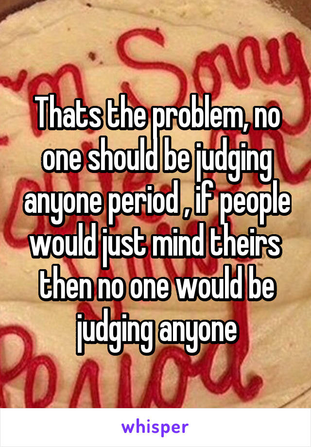 Thats the problem, no one should be judging anyone period , if people would just mind theirs  then no one would be judging anyone