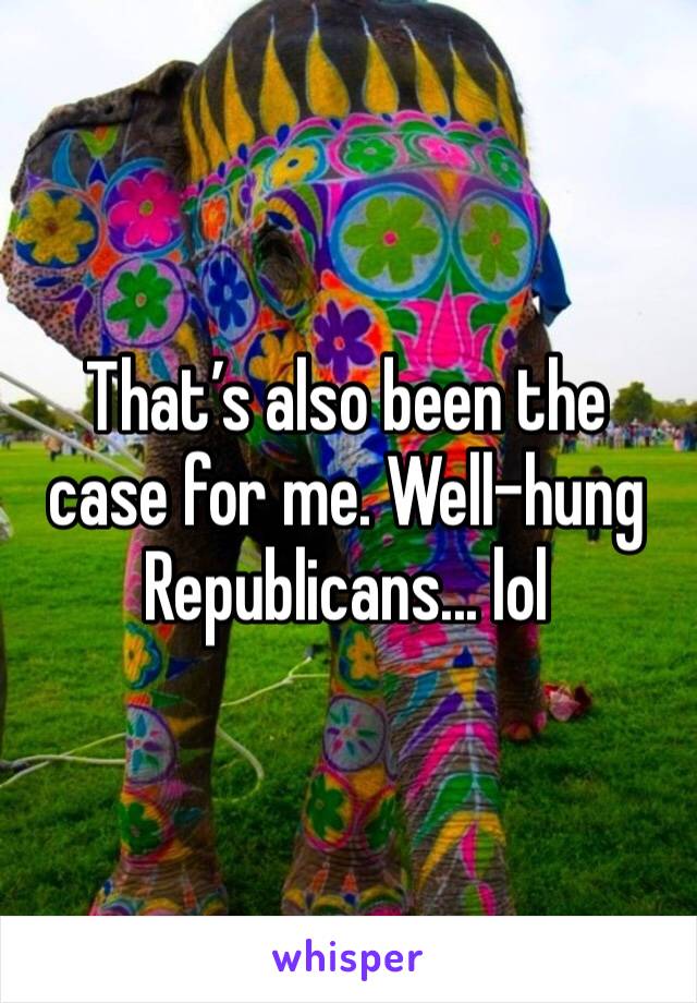 That’s also been the case for me. Well-hung Republicans... lol 