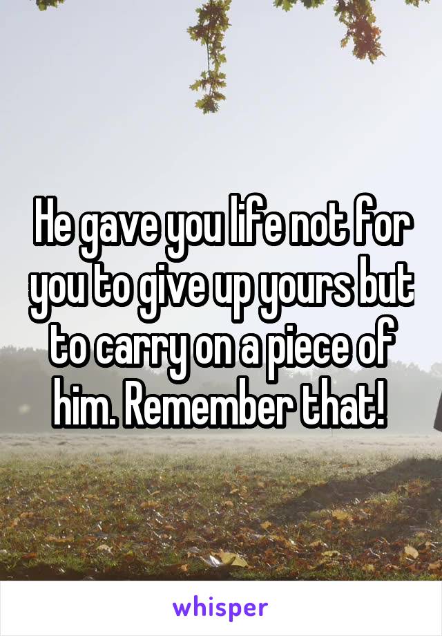 He gave you life not for you to give up yours but to carry on a piece of him. Remember that! 