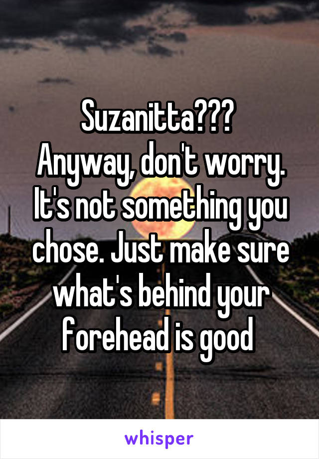 Suzanitta??? 
Anyway, don't worry. It's not something you chose. Just make sure what's behind your forehead is good 