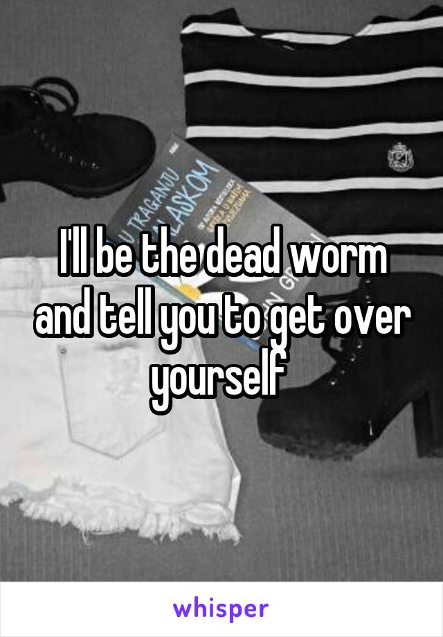 I'll be the dead worm and tell you to get over yourself 