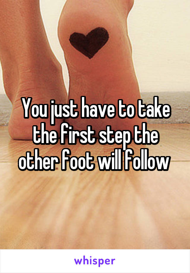 You just have to take the first step the other foot will follow 