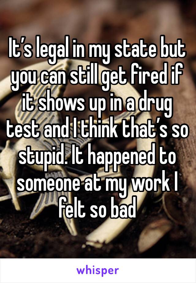 It’s legal in my state but you can still get fired if it shows up in a drug test and I think that’s so stupid. It happened to someone at my work I felt so bad