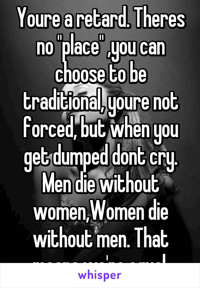 Youre a retard. Theres no "place" ,you can choose to be traditional, youre not forced, but when you get dumped dont cry.
Men die without women,Women die without men. That means we're equal.