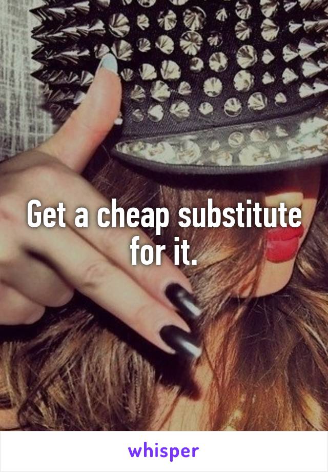 Get a cheap substitute for it.