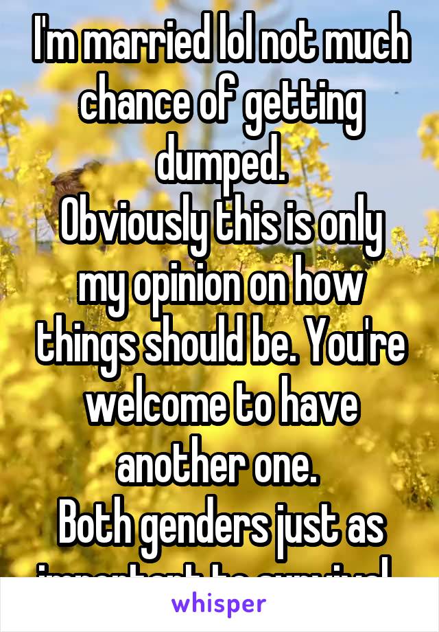 I'm married lol not much chance of getting dumped.
Obviously this is only my opinion on how things should be. You're welcome to have another one. 
Both genders just as important to survival. 