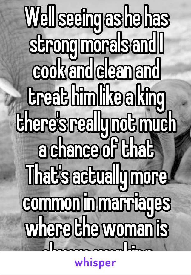 Well seeing as he has strong morals and I cook and clean and treat him like a king there's really not much a chance of that
That's actually more common in marriages where the woman is always working