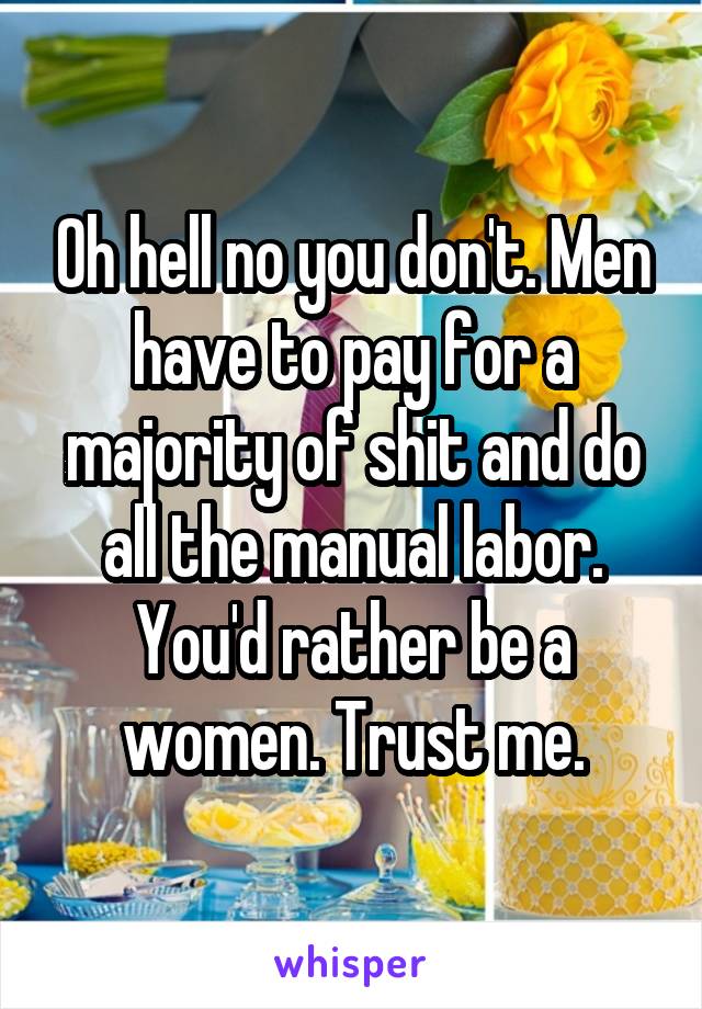 Oh hell no you don't. Men have to pay for a majority of shit and do all the manual labor. You'd rather be a women. Trust me.
