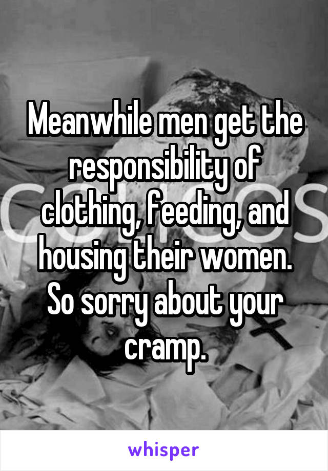 Meanwhile men get the responsibility of clothing, feeding, and housing their women. So sorry about your cramp.