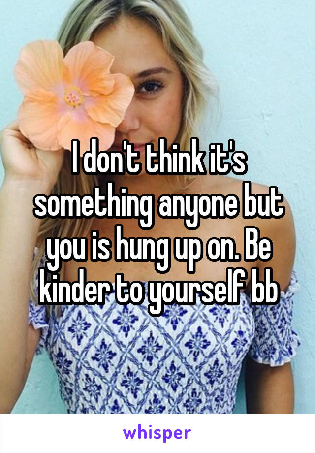 I don't think it's something anyone but you is hung up on. Be kinder to yourself bb